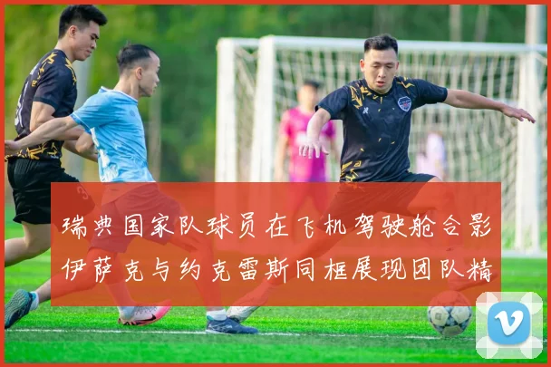 瑞典国家队球员在飞机驾驶舱合影伊萨克与约克雷斯同框展现团队精神