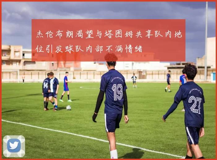 杰伦布朗渴望与塔图姆共享队内地位引发球队内部不满情绪