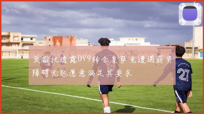 莫雷托透露DV9转会皇萨竞遭遇薪资障碍无队愿意满足其要求