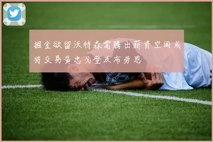 掘金欲留沃特森需腾出薪资空间或将交易黄忠戈登及布劳恩