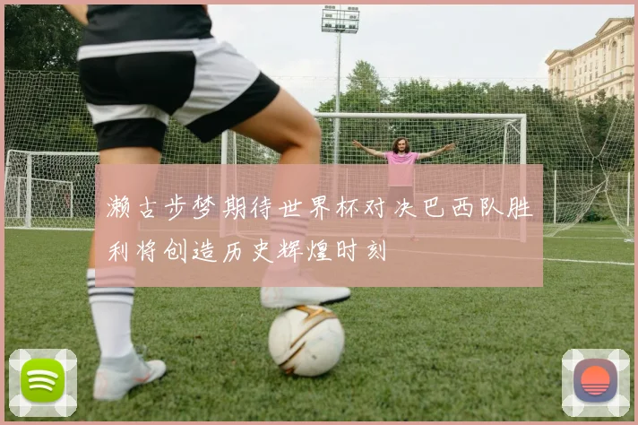 濑古步梦期待世界杯对决巴西队胜利将创造历史辉煌时刻