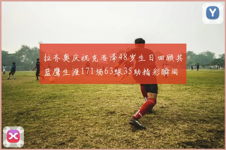 拉齐奥庆祝克洛泽48岁生日回顾其蓝鹰生涯171场63球35助精彩瞬间