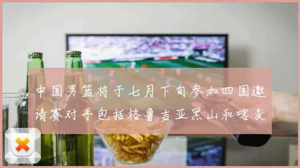 中国男篮将于七月下旬参加四国邀请赛对手包括格鲁吉亚黑山和喀麦隆