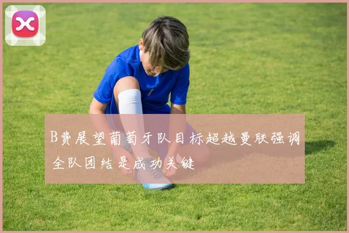B费展望葡萄牙队目标超越曼联强调全队团结是成功关键