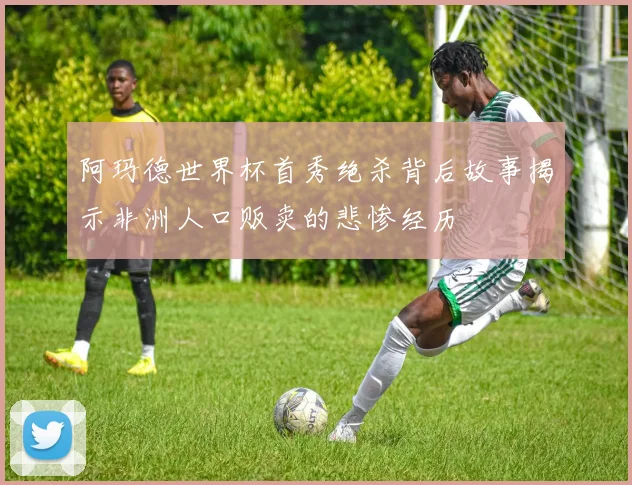 阿玛德世界杯首秀绝杀背后故事揭示非洲人口贩卖的悲惨经历