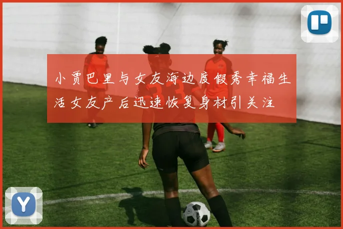 小贾巴里与女友海边度假秀幸福生活女友产后迅速恢复身材引关注