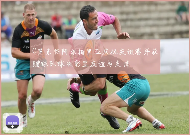 C罗亲临阿尔梅里亚庆祝友谊赛并获赠球队球衣彰显友谊与支持